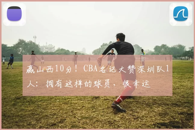 赢山西10分！CBA名记大赞深圳队1人：拥有这样的球员，很幸运