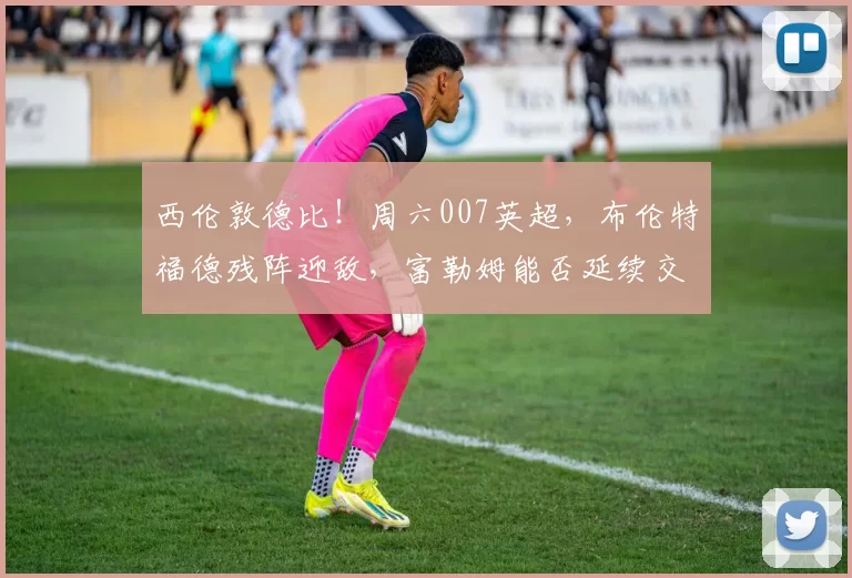 西伦敦德比！周六007英超，布伦特福德残阵迎敌，富勒姆能否延续交锋优势？_中场_客场_核心