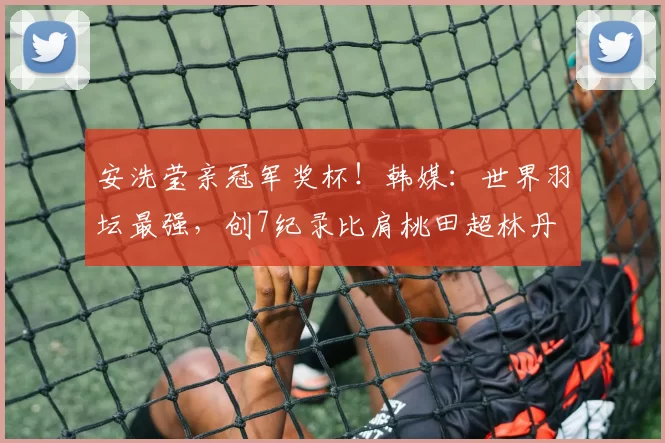 安洗莹亲冠军奖杯!韩媒:世界羽坛最强,创7纪录比肩桃田超林丹