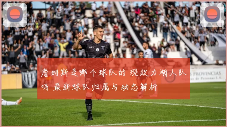 詹姆斯是哪个球队的 现效力湖人队吗 最新球队归属与动态解析