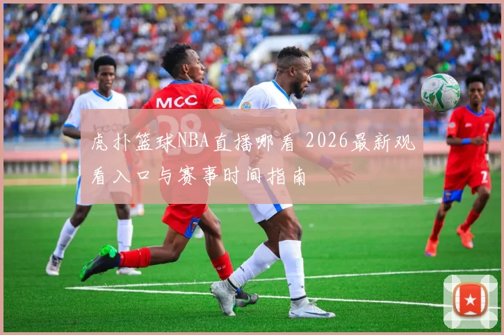 虎扑篮球NBA直播哪看 2026最新观看入口与赛事时间指南