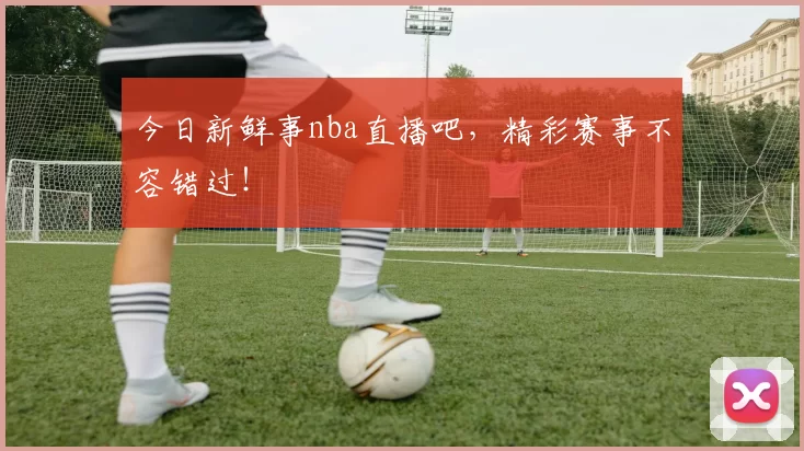 今日新鲜事nba直播吧，精彩赛事不容错过！