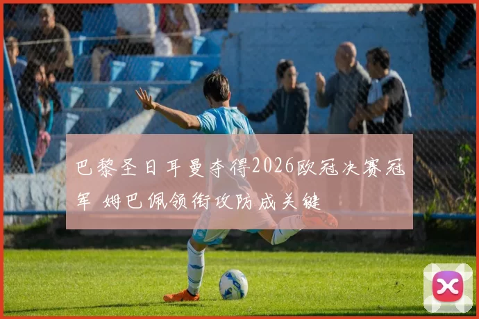 巴黎圣日耳曼夺得2026欧冠决赛冠军 姆巴佩领衔攻防成关键