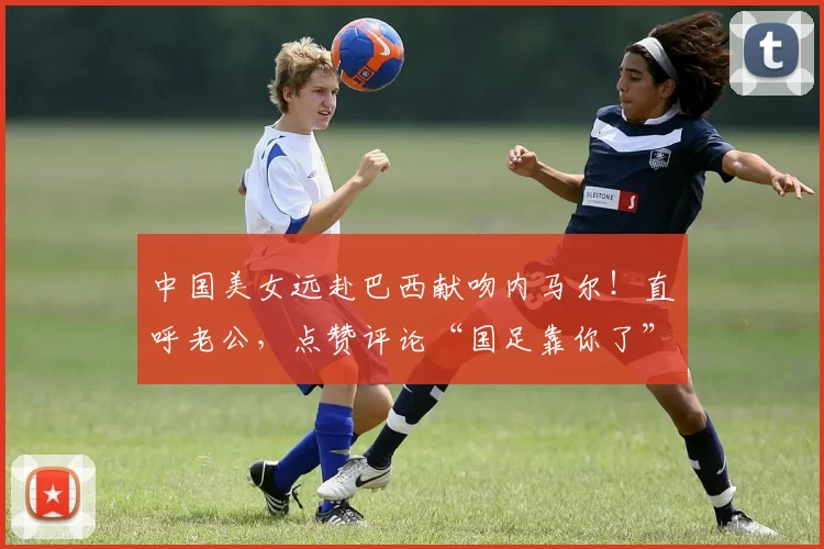 中国美女远赴巴西献吻内马尔！直呼老公，点赞评论“国足靠你了”