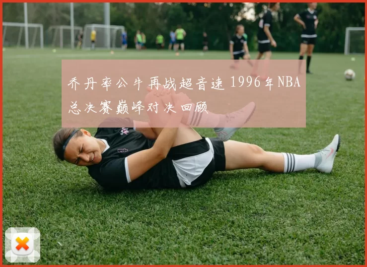 乔丹率公牛再战超音速 1996年NBA总决赛巅峰对决回顾