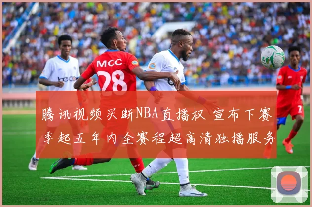 腾讯视频买断NBA直播权 宣布下赛季起五年内全赛程超高清独播服务