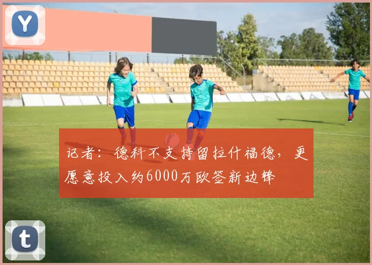 记者：德科不支持留拉什福德，更愿意投入约6000万欧签新边锋