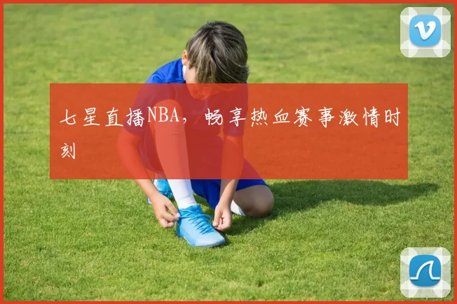 七星直播NBA，畅享热血赛事激情时刻