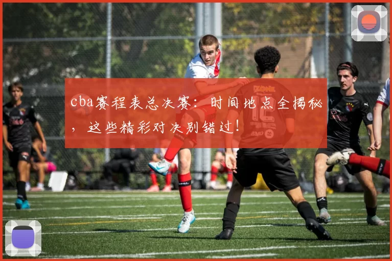 cba赛程表总决赛：时间地点全揭秘，这些精彩对决别错过！