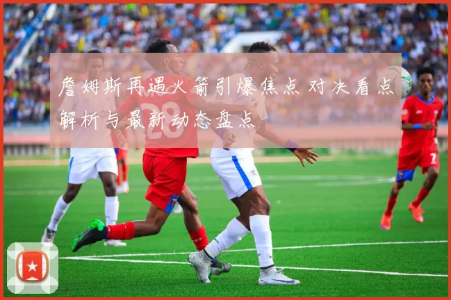 詹姆斯再遇火箭引爆焦点 对决看点解析与最新动态盘点