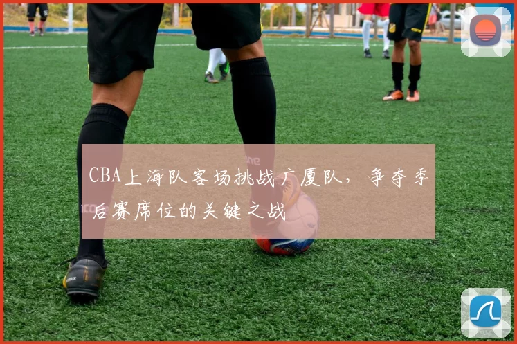 CBA上海队客场挑战广厦队，争夺季后赛席位的关键之战