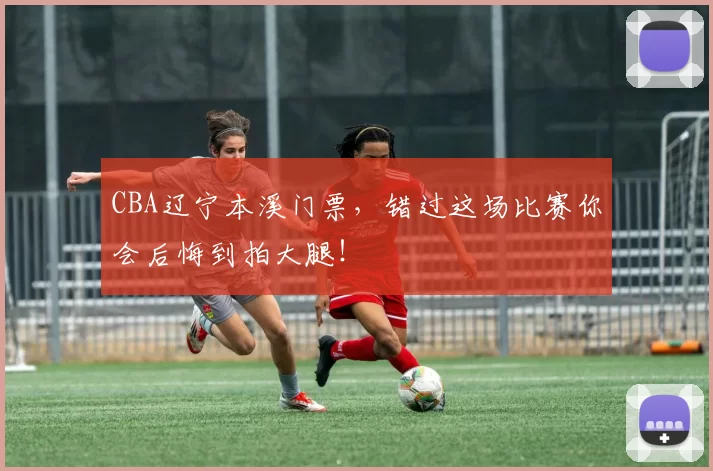 CBA辽宁本溪门票，错过这场比赛你会后悔到拍大腿！