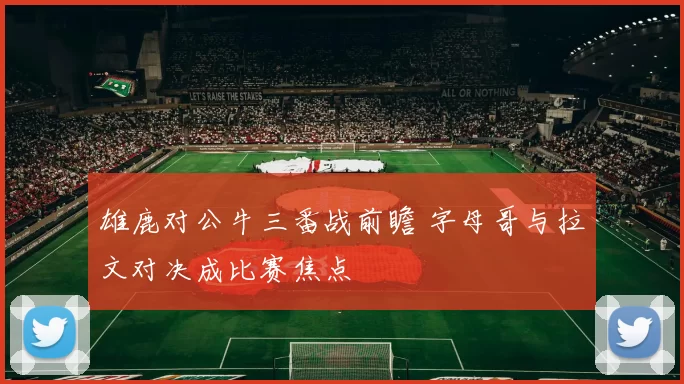 雄鹿对公牛三番战前瞻 字母哥与拉文对决成比赛焦点