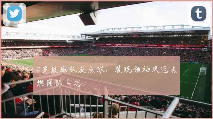 c罗鼓励队友点球，展现领袖风范点燃团队斗志