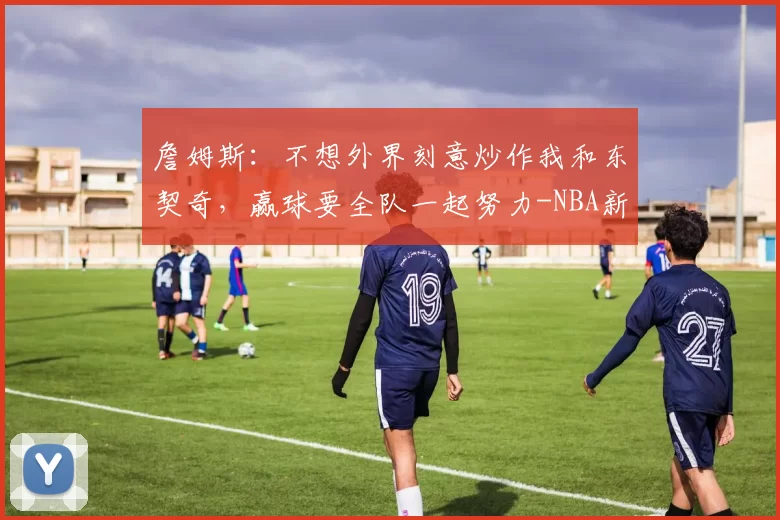 詹姆斯：不想外界刻意炒作我和东契奇，赢球要全队一起努力-NBA新闻