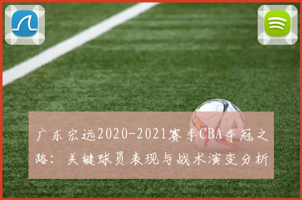 广东宏远2020-2021赛季CBA夺冠之路：关键球员表现与战术演变分析