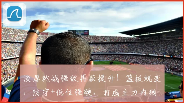 淡厚然战强敌再获提升!篮板蜕变,防守+低位强硬,打成主力内线