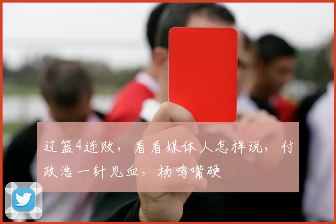 辽篮4连败，看看媒体人怎样说，付政浩一针见血，杨鸣嘴硬