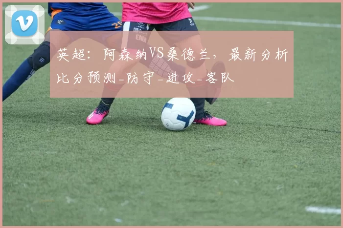 英超：阿森纳VS桑德兰，最新分析比分预测_防守_进攻_客队