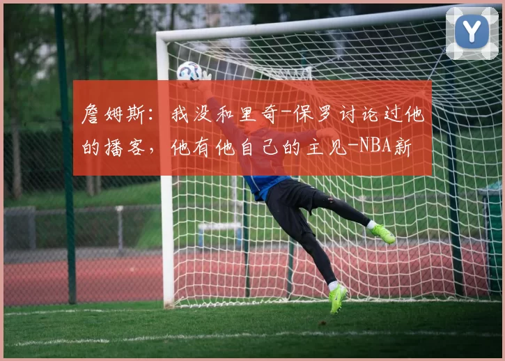 詹姆斯：我没和里奇-保罗讨论过他的播客，他有他自己的主见-NBA新闻