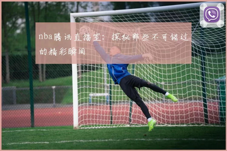 nba腾讯直播室：探秘那些不可错过的精彩瞬间