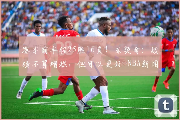 赛季前半程25胜16负!东契奇:战绩不算糟糕,但可以更好-NBA新闻