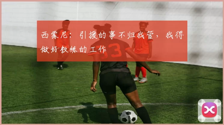 西蒙尼：引援的事不归我管，我得做好教练的工作