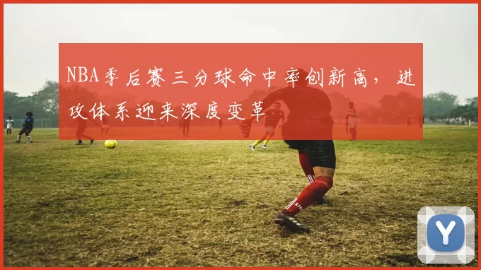 NBA季后赛三分球命中率创新高，进攻体系迎来深度变革