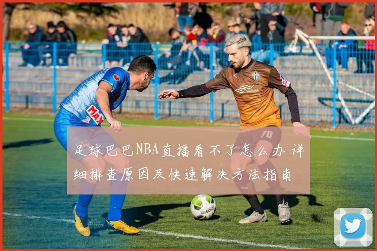 足球巴巴NBA直播看不了怎么办 详细排查原因及快速解决方法指南