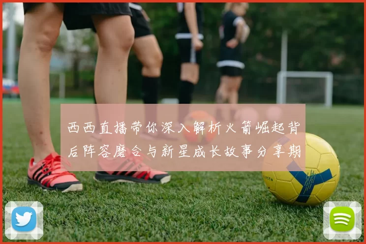 西西直播带你深入解析火箭崛起背后阵容磨合与新星成长故事分享期待
