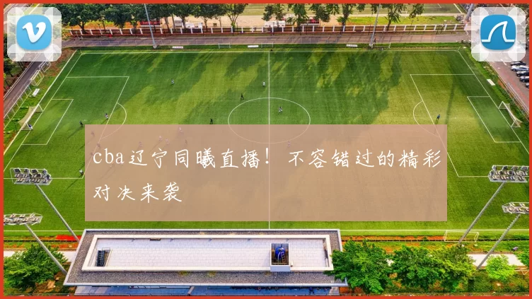 cba辽宁同曦直播！不容错过的精彩对决来袭
