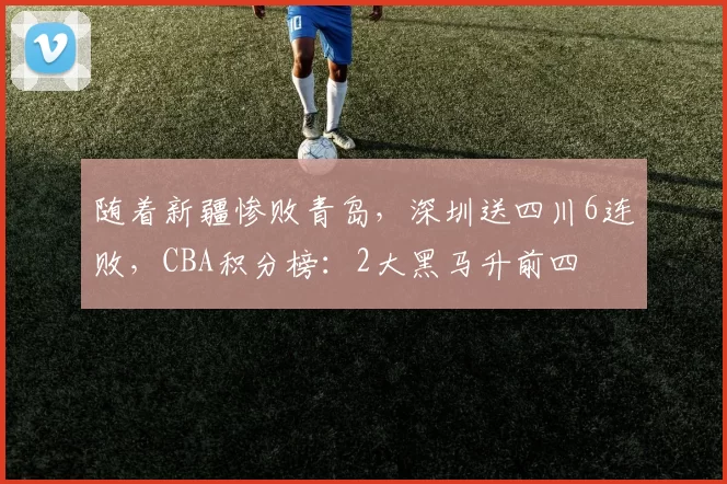 随着新疆惨败青岛，深圳送四川6连败，CBA积分榜：2大黑马升前四