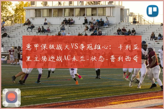 意甲保级战火VS争冠雄心：卡利亚里主场迎战AC米兰_状态_普利西奇_国米