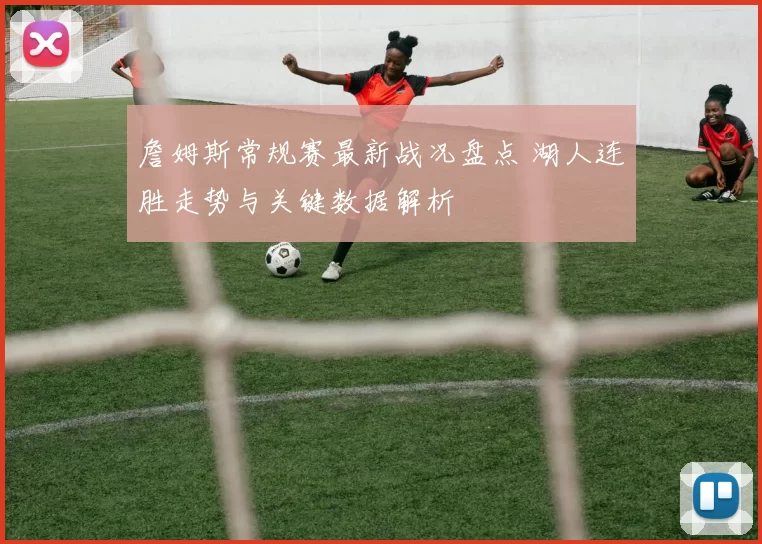 詹姆斯常规赛最新战况盘点 湖人连胜走势与关键数据解析